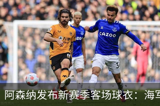 阿森纳发布新赛季客场球衣：海军蓝为底色，领口有红黄色点缀